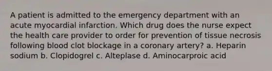 A patient is admitted to the emergency department with an acute myocardial infarction. Which drug does the nurse expect the health care provider to order for prevention of tissue necrosis following blood clot blockage in a coronary artery? a. Heparin sodium b. Clopidogrel c. Alteplase d. Aminocarproic acid