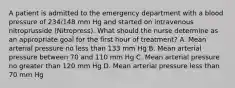 A patient is admitted to the emergency department with a blood pressure of 234/148 mm Hg and started on intravenous nitroprusside (Nitropress). What should the nurse determine as an appropriate goal for the first hour of treatment? A. Mean arterial pressure no less than 133 mm Hg B. Mean arterial pressure between 70 and 110 mm Hg C. Mean arterial pressure no greater than 120 mm Hg D. Mean arterial pressure less than 70 mm Hg