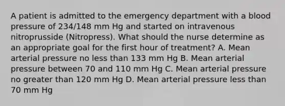 A patient is admitted to the emergency department with a blood pressure of 234/148 mm Hg and started on intravenous nitroprusside (Nitropress). What should the nurse determine as an appropriate goal for the first hour of treatment? A. Mean arterial pressure no less than 133 mm Hg B. Mean arterial pressure between 70 and 110 mm Hg C. Mean arterial pressure no greater than 120 mm Hg D. Mean arterial pressure less than 70 mm Hg