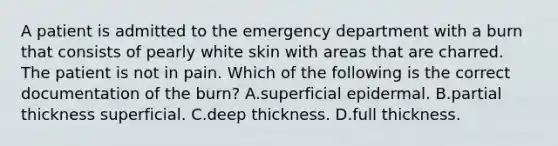 A patient is admitted to the emergency department with a burn that consists of pearly white skin with areas that are charred. The patient is not in pain. Which of the following is the correct documentation of the burn? A.superficial epidermal. B.partial thickness superficial. C.deep thickness. D.full thickness.