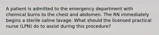 A patient is admitted to the emergency department with chemical burns to the chest and abdomen. The RN immediately begins a sterile saline lavage. What should the licensed practical nurse (LPN) do to assist during this procedure?