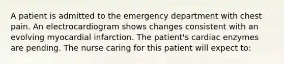 A patient is admitted to the emergency department with chest pain. An electrocardiogram shows changes consistent with an evolving myocardial infarction. The patient's cardiac enzymes are pending. The nurse caring for this patient will expect to: