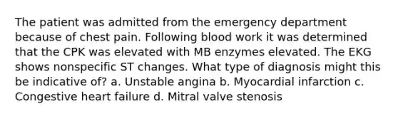 The patient was admitted from the emergency department because of chest pain. Following blood work it was determined that the CPK was elevated with MB enzymes elevated. The EKG shows nonspecific ST changes. What type of diagnosis might this be indicative of? a. Unstable angina b. Myocardial infarction c. Congestive heart failure d. Mitral valve stenosis