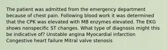 The patient was admitted from the emergency department because of chest pain. Following blood work it was determined that the CPK was elevated with MB enzymes elevated. The EKG shows nonspecific ST changes. What type of diagnosis might this be indicative of? Unstable angina Myocardial infarction Congestive heart failure Mitral valve stenosis