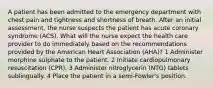 A patient has been admitted to the emergency department with chest pain and tightness and shortness of breath. After an initial assessment, the nurse suspects the patient has acute coronary syndrome (ACS). What will the nurse expect the health care provider to do immediately based on the recommendations provided by the American Heart Association (AHA)? 1 Administer morphine sulphate to the patient. 2 Initiate cardiopulmonary resuscitation (CPR). 3 Administer nitroglycerin (NTG) tablets sublingually. 4 Place the patient in a semi-Fowler's position.