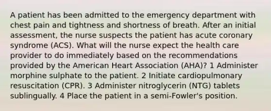 A patient has been admitted to the emergency department with chest pain and tightness and shortness of breath. After an initial assessment, the nurse suspects the patient has acute coronary syndrome (ACS). What will the nurse expect the health care provider to do immediately based on the recommendations provided by the American Heart Association (AHA)? 1 Administer morphine sulphate to the patient. 2 Initiate cardiopulmonary resuscitation (CPR). 3 Administer nitroglycerin (NTG) tablets sublingually. 4 Place the patient in a semi-Fowler's position.