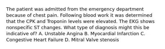 The patient was admitted from the emergency department because of chest pain. Following blood work it was determined that the CPK and Troponin levels were elevated. The EKG shows nonspecific ST changes. What type of diagnosis might this be indicative of? A. Unstable Angina B. Myocardial Infarction C. Congestive Heart Failure D. Mitral Valve stenosis