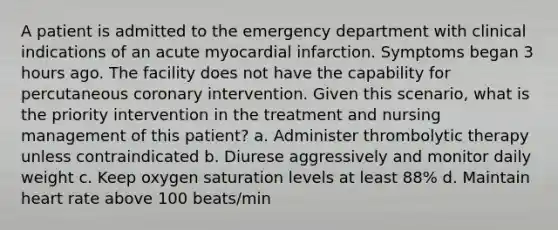 A patient is admitted to the emergency department with clinical indications of an acute myocardial infarction. Symptoms began 3 hours ago. The facility does not have the capability for percutaneous coronary intervention. Given this scenario, what is the priority intervention in the treatment and nursing management of this patient? a. Administer thrombolytic therapy unless contraindicated b. Diurese aggressively and monitor daily weight c. Keep oxygen saturation levels at least 88% d. Maintain heart rate above 100 beats/min