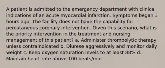 A patient is admitted to the emergency department with clinical indications of an acute myocardial infarction. Symptoms began 3 hours ago. The facility does not have the capability for percutaneous coronary intervention. Given this scenario, what is the priority intervention in the treatment and nursing management of this patient? a. Administer thrombolytic therapy unless contraindicated b. Diurese aggressively and monitor daily weight c. Keep oxygen saturation levels to at least 88% d. Maintain heart rate above 100 beats/min