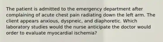 The patient is admitted to the emergency department after complaining of acute chest pain radiating down the left arm. The client appears anxious, dyspneic, and diaphoretic. Which laboratory studies would the nurse anticipate the doctor would order to evaluate myocardial ischemia?