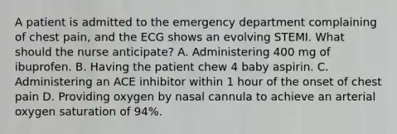 A patient is admitted to the emergency department complaining of chest pain, and the ECG shows an evolving STEMI. What should the nurse anticipate? A. Administering 400 mg of ibuprofen. B. Having the patient chew 4 baby aspirin. C. Administering an ACE inhibitor within 1 hour of the onset of chest pain D. Providing oxygen by nasal cannula to achieve an arterial oxygen saturation of 94%.