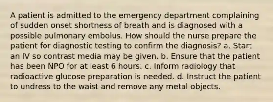 A patient is admitted to the emergency department complaining of sudden onset shortness of breath and is diagnosed with a possible pulmonary embolus. How should the nurse prepare the patient for diagnostic testing to confirm the diagnosis? a. Start an IV so contrast media may be given. b. Ensure that the patient has been NPO for at least 6 hours. c. Inform radiology that radioactive glucose preparation is needed. d. Instruct the patient to undress to the waist and remove any metal objects.