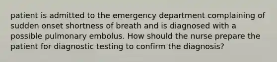 patient is admitted to the emergency department complaining of sudden onset shortness of breath and is diagnosed with a possible pulmonary embolus. How should the nurse prepare the patient for diagnostic testing to confirm the diagnosis?