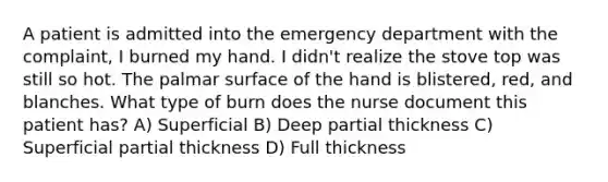 A patient is admitted into the emergency department with the complaint, I burned my hand. I didn't realize the stove top was still so hot. The palmar surface of the hand is blistered, red, and blanches. What type of burn does the nurse document this patient has? A) Superficial B) Deep partial thickness C) Superficial partial thickness D) Full thickness