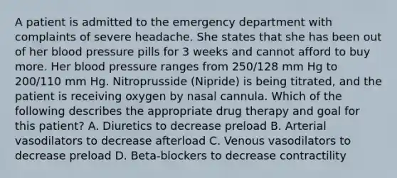 A patient is admitted to the emergency department with complaints of severe headache. She states that she has been out of her blood pressure pills for 3 weeks and cannot afford to buy more. Her blood pressure ranges from 250/128 mm Hg to 200/110 mm Hg. Nitroprusside (Nipride) is being titrated, and the patient is receiving oxygen by nasal cannula. Which of the following describes the appropriate drug therapy and goal for this patient? A. Diuretics to decrease preload B. Arterial vasodilators to decrease afterload C. Venous vasodilators to decrease preload D. Beta-blockers to decrease contractility