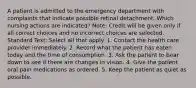 A patient is admitted to the emergency department with complaints that indicate possible retinal detachment. Which nursing actions are indicated? Note: Credit will be given only if all correct choices and no incorrect choices are selected. Standard Text: Select all that apply. 1. Contact the health care provider immediately. 2. Record what the patient has eaten today and the time of consumption. 3. Ask the patient to bear down to see if there are changes in vision. 4. Give the patient oral pain medications as ordered. 5. Keep the patient as quiet as possible.