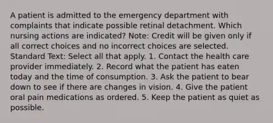 A patient is admitted to the emergency department with complaints that indicate possible retinal detachment. Which nursing actions are indicated? Note: Credit will be given only if all correct choices and no incorrect choices are selected. Standard Text: Select all that apply. 1. Contact the health care provider immediately. 2. Record what the patient has eaten today and the time of consumption. 3. Ask the patient to bear down to see if there are changes in vision. 4. Give the patient oral pain medications as ordered. 5. Keep the patient as quiet as possible.