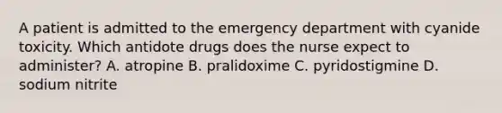 A patient is admitted to the emergency department with cyanide toxicity. Which antidote drugs does the nurse expect to administer? A. atropine B. pralidoxime C. pyridostigmine D. sodium nitrite