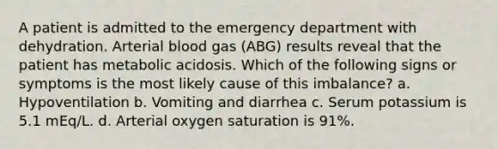 A patient is admitted to the emergency department with dehydration. Arterial blood gas (ABG) results reveal that the patient has metabolic acidosis. Which of the following signs or symptoms is the most likely cause of this imbalance? a. Hypoventilation b. Vomiting and diarrhea c. Serum potassium is 5.1 mEq/L. d. Arterial oxygen saturation is 91%.