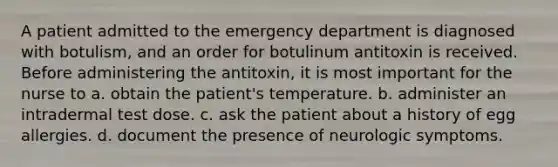 A patient admitted to the emergency department is diagnosed with botulism, and an order for botulinum antitoxin is received. Before administering the antitoxin, it is most important for the nurse to a. obtain the patient's temperature. b. administer an intradermal test dose. c. ask the patient about a history of egg allergies. d. document the presence of neurologic symptoms.