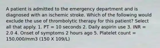 A patient is admitted to the emergency department and is diagnosed with an ischemic stroke. Which of the following would exclude the use of thrombolytic therapy for this patient? Select all that apply. 1. PT = 10 seconds 2. Daily aspirin use 3. INR = 2.0 4. Onset of symptoms 2 hours ago 5. Platelet count = 150,000/mm3 (150 X 109/L)