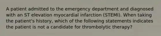 A patient admitted to the emergency department and diagnosed with an ST elevation myocardial infarction (STEMI). When taking the patient's history, which of the following statements indicates the patient is not a candidate for thrombolytic therapy?