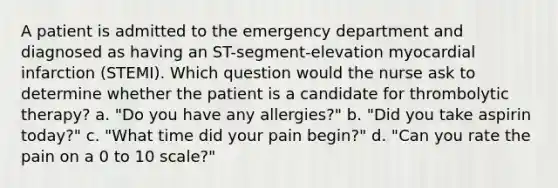 A patient is admitted to the emergency department and diagnosed as having an ST-segment-elevation myocardial infarction (STEMI). Which question would the nurse ask to determine whether the patient is a candidate for thrombolytic therapy? a. "Do you have any allergies?" b. "Did you take aspirin today?" c. "What time did your pain begin?" d. "Can you rate the pain on a 0 to 10 scale?"