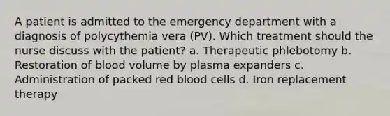 A patient is admitted to the emergency department with a diagnosis of polycythemia vera (PV). Which treatment should the nurse discuss with the patient? a. Therapeutic phlebotomy b. Restoration of blood volume by plasma expanders c. Administration of packed red blood cells d. Iron replacement therapy