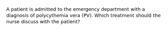 A patient is admitted to the emergency department with a diagnosis of polycythemia vera (PV). Which treatment should the nurse discuss with the patient?