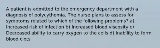 A patient is admitted to the emergency department with a diagnosis of polycythemia. The nurse plans to assess for symptoms related to which of the following problems? a) Increased risk of infection b) Increased blood viscosity c) Decreased ability to carry oxygen to the cells d) Inability to form blood clots