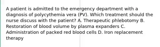 A patient is admitted to the emergency department with a diagnosis of polycythemia vera (PV). Which treatment should the nurse discuss with the patient? A. Therapeutic phlebotomy B. Restoration of blood volume by plasma expanders C. Administration of packed red blood cells D. Iron replacement therapy