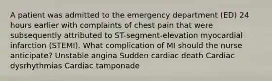 A patient was admitted to the emergency department (ED) 24 hours earlier with complaints of chest pain that were subsequently attributed to ST-segment-elevation myocardial infarction (STEMI). What complication of MI should the nurse anticipate? Unstable angina Sudden cardiac death Cardiac dysrhythmias Cardiac tamponade