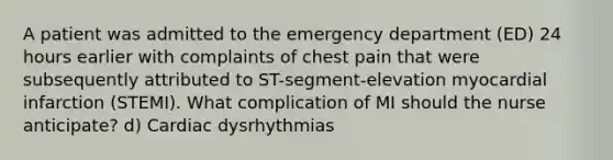 A patient was admitted to the emergency department (ED) 24 hours earlier with complaints of chest pain that were subsequently attributed to ST-segment-elevation myocardial infarction (STEMI). What complication of MI should the nurse anticipate? d) Cardiac dysrhythmias