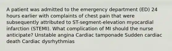 A patient was admitted to the emergency department (ED) 24 hours earlier with complaints of chest pain that were subsequently attributed to ST-segment-elevation myocardial infarction (STEMI). What complication of MI should the nurse anticipate? Unstable angina Cardiac tamponade Sudden cardiac death Cardiac dysrhythmias