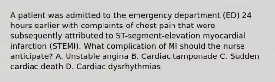 A patient was admitted to the emergency department (ED) 24 hours earlier with complaints of chest pain that were subsequently attributed to ST-segment-elevation myocardial infarction (STEMI). What complication of MI should the nurse anticipate? A. Unstable angina B. Cardiac tamponade C. Sudden cardiac death D. Cardiac dysrhythmias