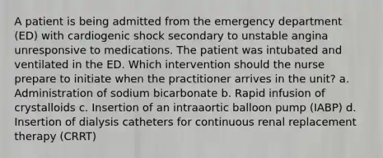 A patient is being admitted from the emergency department (ED) with cardiogenic shock secondary to unstable angina unresponsive to medications. The patient was intubated and ventilated in the ED. Which intervention should the nurse prepare to initiate when the practitioner arrives in the unit? a. Administration of sodium bicarbonate b. Rapid infusion of crystalloids c. Insertion of an intraaortic balloon pump (IABP) d. Insertion of dialysis catheters for continuous renal replacement therapy (CRRT)