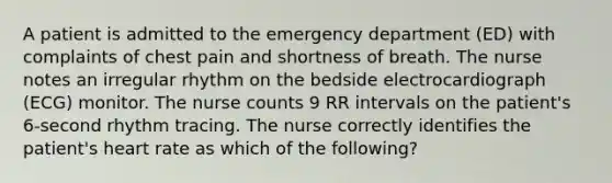 A patient is admitted to the emergency department (ED) with complaints of chest pain and shortness of breath. The nurse notes an irregular rhythm on the bedside electrocardiograph (ECG) monitor. The nurse counts 9 RR intervals on the patient's 6-second rhythm tracing. The nurse correctly identifies the patient's heart rate as which of the following?