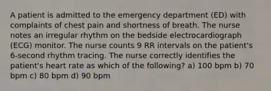 A patient is admitted to the emergency department (ED) with complaints of chest pain and shortness of breath. The nurse notes an irregular rhythm on the bedside electrocardiograph (ECG) monitor. The nurse counts 9 RR intervals on the patient's 6-second rhythm tracing. The nurse correctly identifies the patient's heart rate as which of the following? a) 100 bpm b) 70 bpm c) 80 bpm d) 90 bpm