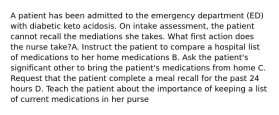 A patient has been admitted to the emergency department (ED) with diabetic keto acidosis. On intake assessment, the patient cannot recall the mediations she takes. What first action does the nurse take?A. Instruct the patient to compare a hospital list of medications to her home medications B. Ask the patient's significant other to bring the patient's medications from home C. Request that the patient complete a meal recall for the past 24 hours D. Teach the patient about the importance of keeping a list of current medications in her purse