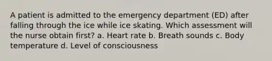 A patient is admitted to the emergency department (ED) after falling through the ice while ice skating. Which assessment will the nurse obtain first? a. Heart rate b. Breath sounds c. Body temperature d. Level of consciousness