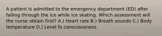 A patient is admitted to the emergency department (ED) after falling through the ice while ice skating. Which assessment will the nurse obtain first? A.) Heart rate B.) Breath sounds C.) Body temperature D.) Level fo consciousness