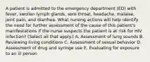 A patient is admitted to the emergency department (ED) with fever, swollen lymph glands, sore throat, headache, malaise, joint pain, and diarrhea. What nursing actions will help identify the need for further assessment of the cause of this patient's manifestations if the nurse suspects the patient is at risk for HIV infection? (Select all that apply.) A. Assessment of lung sounds B. Reviewing living conditions C. Assessment of sexual behavior D. Assessment of drug and syringe use E. Evaluating for exposure to an ill person