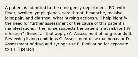 A patient is admitted to the emergency department (ED) with fever, swollen lymph glands, sore throat, headache, malaise, joint pain, and diarrhea. What nursing actions will help identify the need for further assessment of the cause of this patient's manifestations if the nurse suspects the patient is at risk for HIV infection? (Select all that apply.) A. Assessment of lung sounds B. Reviewing living conditions C. Assessment of sexual behavior D. Assessment of drug and syringe use E. Evaluating for exposure to an ill person