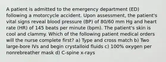 A patient is admitted to the emergency department (ED) following a motorcycle accident. Upon assessment, the patient's vital signs reveal blood pressure (BP) of 80/60 mm Hg and heart rate (HR) of 145 beats per minute (bpm). The patient's skin is cool and clammy. Which of the following patient medical orders will the nurse complete first? a) Type and cross match b) Two large-bore IVs and begin crystalloid fluids c) 100% oxygen per nonrebreather mask d) C-spine x-rays