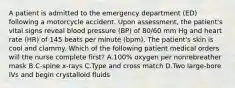 A patient is admitted to the emergency department (ED) following a motorcycle accident. Upon assessment, the patient's vital signs reveal blood pressure (BP) of 80/60 mm Hg and heart rate (HR) of 145 beats per minute (bpm). The patient's skin is cool and clammy. Which of the following patient medical orders will the nurse complete first? A.100% oxygen per nonrebreather mask B.C-spine x-rays C.Type and cross match D.Two large-bore IVs and begin crystalloid fluids