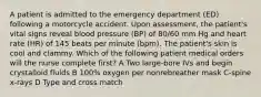 A patient is admitted to the emergency department (ED) following a motorcycle accident. Upon assessment, the patient's vital signs reveal blood pressure (BP) of 80/60 mm Hg and heart rate (HR) of 145 beats per minute (bpm). The patient's skin is cool and clammy. Which of the following patient medical orders will the nurse complete first? A Two large-bore IVs and begin crystalloid fluids B 100% oxygen per nonrebreather mask C-spine x-rays D Type and cross match