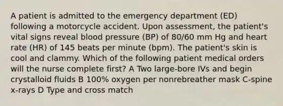 A patient is admitted to the emergency department (ED) following a motorcycle accident. Upon assessment, the patient's vital signs reveal blood pressure (BP) of 80/60 mm Hg and heart rate (HR) of 145 beats per minute (bpm). The patient's skin is cool and clammy. Which of the following patient medical orders will the nurse complete first? A Two large-bore IVs and begin crystalloid fluids B 100% oxygen per nonrebreather mask C-spine x-rays D Type and cross match