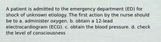 A patient is admitted to the emergency department (ED) for shock of unknown etiology. The first action by the nurse should be to a. administer oxygen. b. obtain a 12-lead electrocardiogram (ECG). c. obtain the blood pressure. d. check the level of consciousness