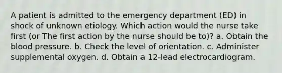 A patient is admitted to the emergency department (ED) in shock of unknown etiology. Which action would the nurse take first (or The first action by the nurse should be to)? a. Obtain the blood pressure. b. Check the level of orientation. c. Administer supplemental oxygen. d. Obtain a 12-lead electrocardiogram.