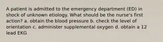 A patient is admitted to the emergency department (ED) in shock of unknown etiology. What should be the nurse's first action? a. obtain the blood pressure b. check the level of orientation c. administer supplemental oxygen d. obtain a 12 lead EKG